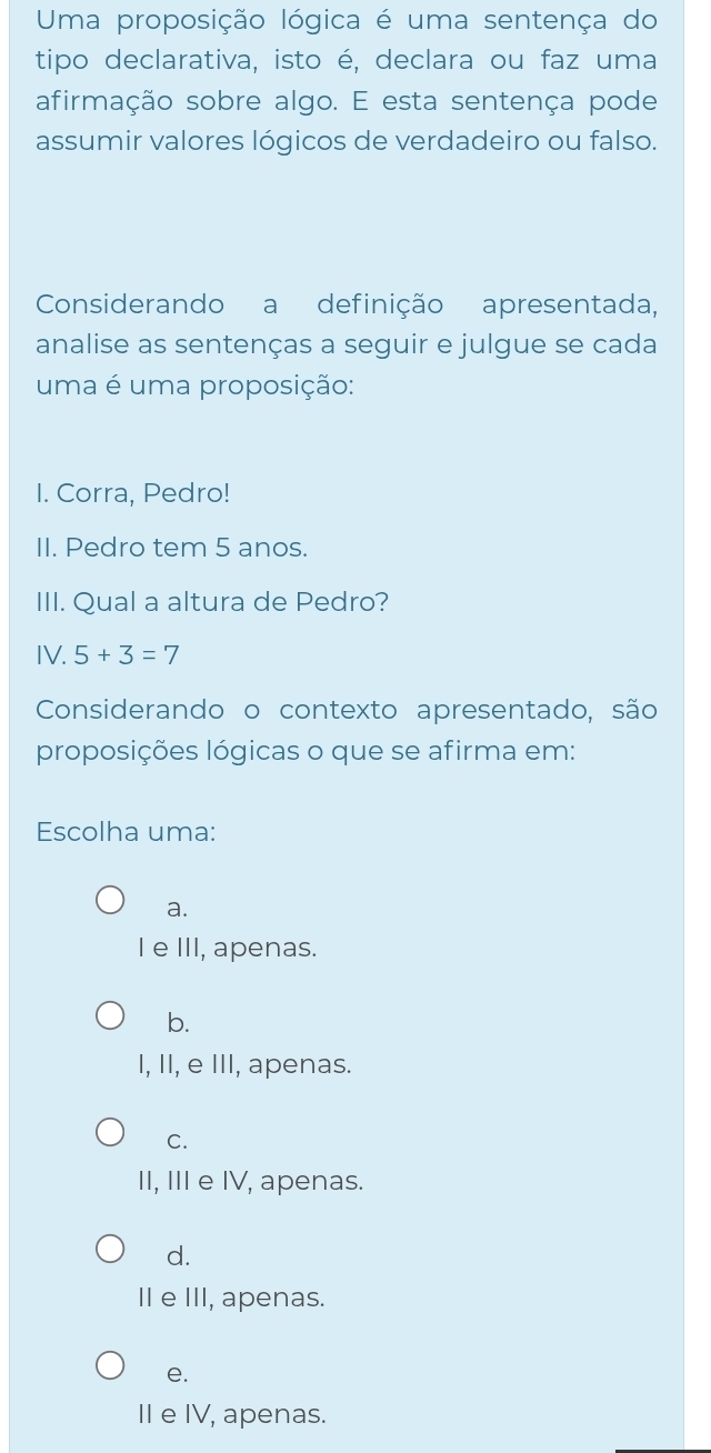 Uma proposição lógica é uma sentença do
tipo declarativa, isto é, declara ou faz uma
afirmação sobre algo. E esta sentença pode
assumir valores lógicos de verdadeiro ou falso.
Considerando a definição apresentada,
analise as sentenças a seguir e julgue se cada
uma é uma proposição:
I. Corra, Pedro!
II. Pedro tem 5 anos.
III. Qual a altura de Pedro?
IV. 5+3=7
Considerando o contexto apresentado, são
proposições lógicas o que se afirma em:
Escolha uma:
a.
I e III, apenas.
b.
I, II, e III, apenas.
C.
II, III e IV, apenas.
d.
II e III, apenas.
e.
II e IV, apenas.