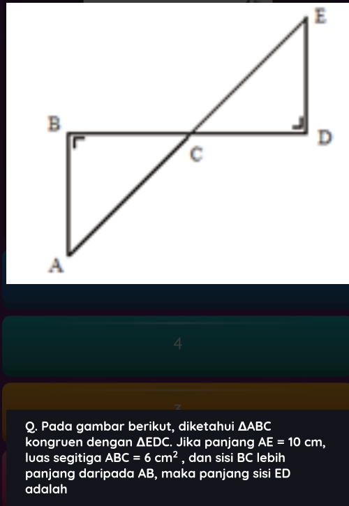 Pada gambar berikut, diketahui △ ABC
kongruen dengan △ EDC. Jika panjang AE=10cm, 
Iuas segitiga ABC=6cm^2 , dan sisi BC lebih 
panjang daripada AB, maka panjang sisi ED
adalah