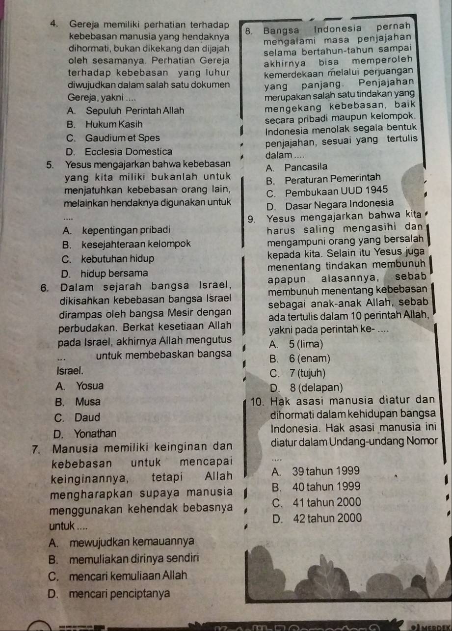 Gereja memiliki perhatian terhadap
kebebasan manusia yang hendaknya 8. Bangsa Indonesia pernah
mengalami masa penjajahan
dihormati, bukan dikekang dan dijajah selama bertahun-tahun sampai
oleh sesamanya. Perhatian Gereja akhirnya bisa memperoleh
terhadap kebebasan yang luhun kemerdekaan melalui perjuangan
diwujudkan dalam salah satu dokumen yang panjang. Penjajahan
Gereja, yakni ....
merupakan salah satu tindakan yang
A. Sepuluh Perintah Allah mengekang kebebasan, baik
B. Hukum Kasih secara pribadi maupun kelompok.
C. Gaudium et Spes Indonesia menolak segala bentuk
D. Ecclesia Domestica penjajahan, sesuai yang tertulis
dalam ....
5. Yesus mengajarkan bahwa kebebasan A. Pancasila
yang kita miliki bukanlah untuk .
menjatuhkan kebebasan orang lain, B. Peraturan Pemerintah
C. Pembukaan UUD 1945
melainkan hendaknya digunakan untuk D. Dasar Negara Indonesia
9. Yesus mengajarkan bahwa kita
A. kepentingan pribadi harus saling mengasihi dan
B. kesejahteraan kelompok mengampuni orang yang bersalah
C. kebutuhan hidup kepada kita. Selain itu Yesus juga
D. hidup bersama menentang tindakan membunuh
6. Dalam sejarah bangsa Israel, apapun alasannya, sebab
membunuh menentang kebebasan
dikisahkan kebebasan bangsa Israel sebagai anak-anak Allah, sebab
dirampas oleh bangsa Mesir dengan ada tertulis dalam 10 perintah Allah,
perbudakan. Berkat kesetiaan Allah yakni pada perintah ke- ....
pada Israel, akhirnya Allah mengutus A. 5 (lima)
untuk membebaskan bangsa B. 6 (enam)
Israel. C. 7 (tujuh)
A. Yosua D. 8 (delapan)
B. Musa 10. Hak asasi manusia diatur dan
C. Daud dihormati dalam kehidupan bangsa
D. Yonathan Indonesia. Hak asasi manusia ini
7. Manusia memiliki keinginan dan diatur dalam Undang-undang Nomor
kebebasan untuk mencapai ….
keinginannya, tetapi Allah A. 39 tahun 1999
mengharapkan supaya manusia B. 40 tahun 1999
menggunakan kehendak bebasnya C. 41 tahun 2000
untuk .... D. 42 tahun 2000
A. mewujudkan kemauannya
B. memuliakan dirinya sendiri
C. mencari kemuliaan Allah
D. mencari penciptanya