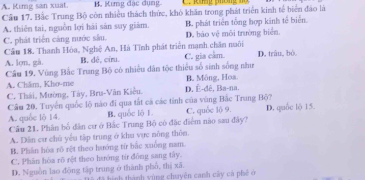 A. Kıng san xuat. B. Kưng đặc dụng. C. Rung phống nọ
Cầu 17. Bắc Trung Bộ còn nhiều thách thức, khó khăn trong phát triển kinh tế biển đảo là
A. thiên tai, nguồn lợi hải sản suy giảm. B. phát triển tổng hợp kinh tế biển.
C. phát triển cảng nước sâu. D. bảo vệ môi trường biển.
Cầu 18. Thanh Hóa, Nghệ An, Hà Tĩnh phát triển mạnh chăn nuôi
A. lợn, gà. B. dê, cừu. C. gia cầm. D. trâu, bỏ.
Cầu 19. Vùng Bắc Trung Bộ có nhiều dân tộc thiều số sinh sống như
A. Chăm, Khơ-me B. Mông, Hoa.
C. Thái, Mường, Tây, Bru-Vân Kiều. D. Ê-dê, Ba-na.
Cầu 20. Tuyến quốc lộ nào đí qua tất cá các tinh của vùng Bắc Trung Bộ?
A. quốc lộ 14. B. quốc lộ 1. C. quốc lộ 9. D. quốc lộ 15.
Câu 21. Phân bố dân cư ở Bắc Trung Bộ có đặc điểm não sau đây?
A. Dân cự chủ yếu tập trung ở khu vực nông thôn.
B. Phân hóa rõ rệt theo hướng từ bắc xuống nam.
C. Phân hóa rõ rệt theo hướng từ đồng sang tây.
D. Nguồn lao động tập trung ở thành phố, thị xã.
đã hình thành vùng chuyên canh cây cá phê ở