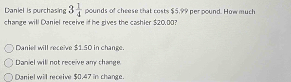 Daniel is purchasing 3 1/4  pounds of cheese that costs $5.99 per pound. How much
change will Daniel receive if he gives the cashier $20.00?
Daniel will receive $1.50 in change.
Daniel will not receive any change.
Daniel will receive $0.47 in change.