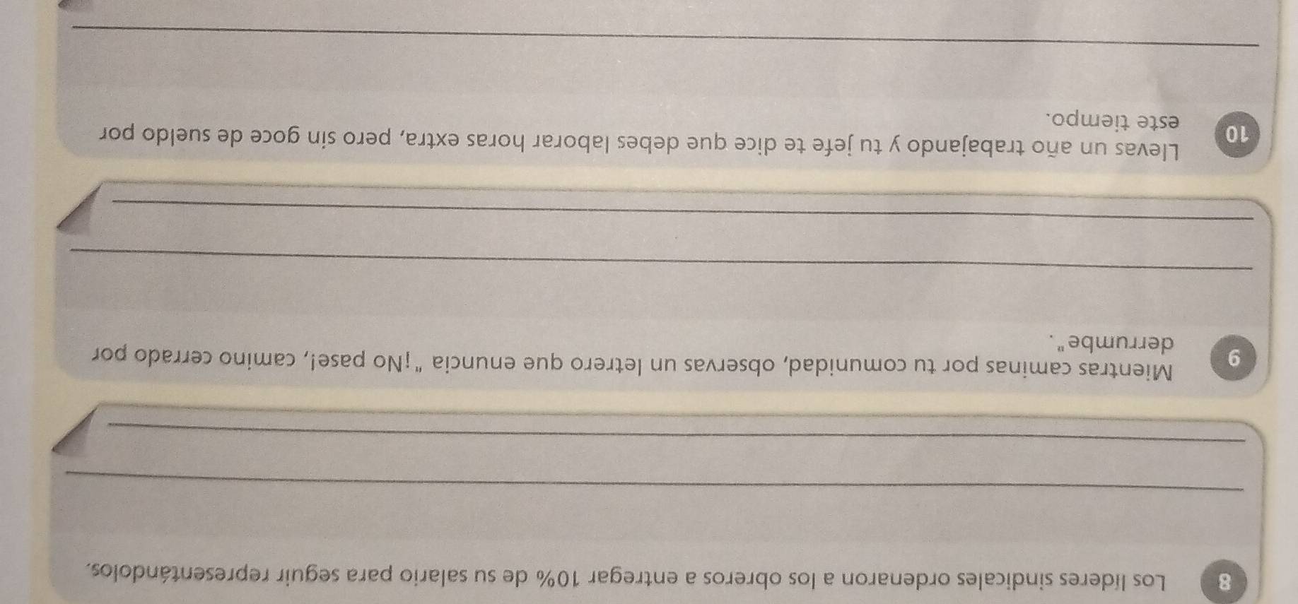 Los líderes sindicales ordenaron a los obreros a entregar 10% de su salario para seguir representándolos. 
_ 
_ 
Mientras caminas por tu comunidad, observas un letrero que enuncia "¡No pase!, camino cerrado por
9 derrumbe". 
_ 
_ 
_ 
_ 
Llevas un año trabajando y tu jefe te dice que debes laborar horas extra, pero sin goce de sueldo por
10 este tiempo. 
_ 
_