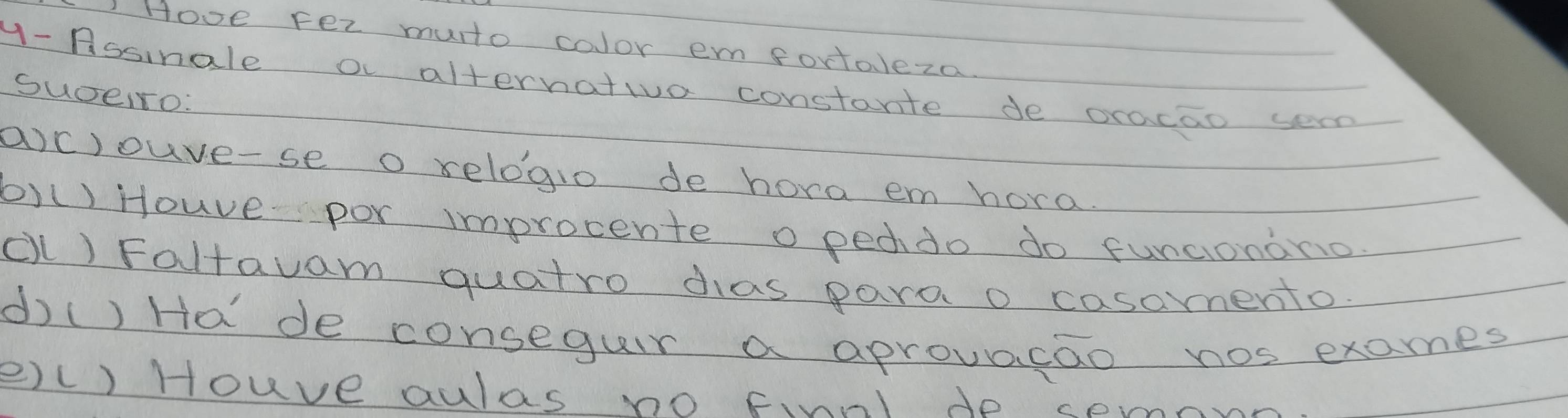 Hove Fer muto color em fortaleza 
y- Assinale o alternativa constante de oracao sern 
SuceIro: 
a)c)ouve-se o relogio de hora em hora. 
b)() Houve por improcente o pecdo do funcionono 
(l) Faltauam quatro das para o casomento. 
d() Ha de conseguir a aprovacao nos exames 
e)() Houve aulas no finnl do semn