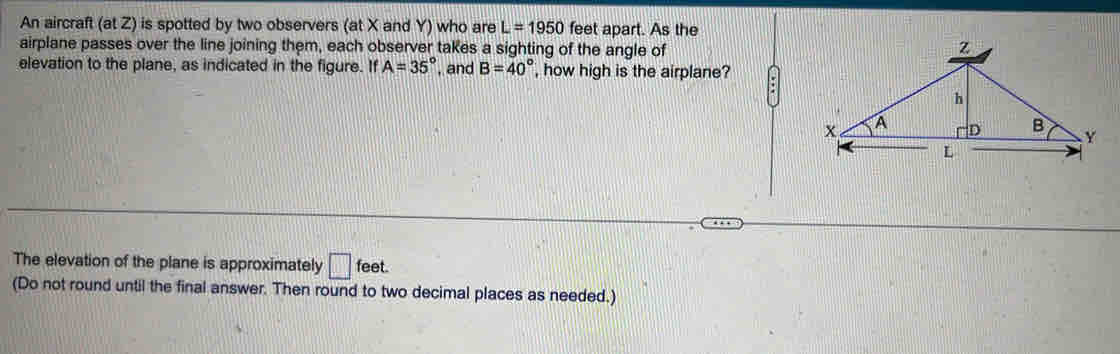 An aircraft (at Z) is spotted by two observers (at X and Y) who are L=1950 feet apart. As the 
airplane passes over the line joining them, each observer takes a sighting of the angle of 
elevation to the plane, as indicated in the figure. If A=35° , and B=40° , how high is the airplane? 
The elevation of the plane is approximately □ feet. 
(Do not round until the final answer. Then round to two decimal places as needed.)