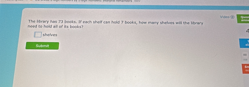 Nombers: interpret remamaers s o 
Video ⑥ Ques 
The library has 73 books. If each shelf can hold 7 books, how many shelves will the library answ 
need to hold all of its books? 
shelves 
Submit 
00 
Sn 
ou