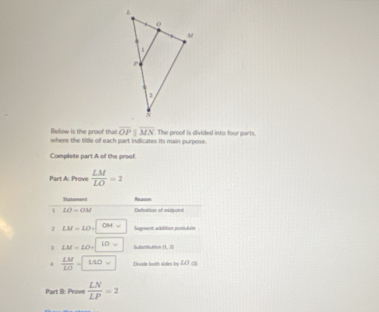 lelow is the proof that overline OPparallel overline MN
where the tide of each part indicates its main purpose. . The proof is divided into four parts. 
Complete part A of the proof. 
Part A: Prove  LM/LO =2
Statement Rsuoon
LO=OM Deinition of mitpaint 
1 LM=LO= OH= Segment addition postlute 
1 LM=LO= 10y alpha =
Subetnu i n
 LM/LO =□ Divide both sidn by LO. () 
Part B: Prove  LN/LP =2