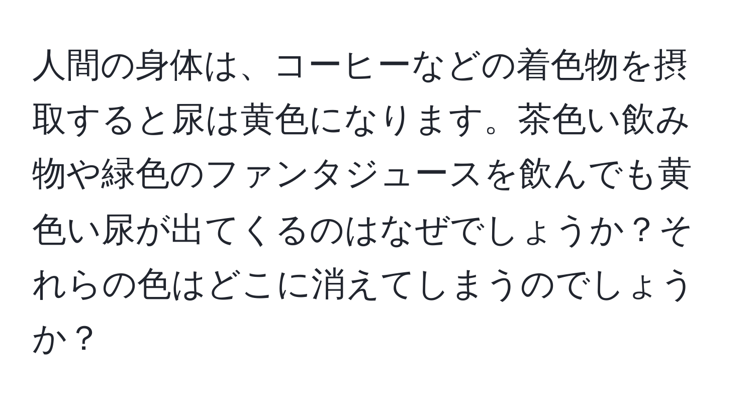 人間の身体は、コーヒーなどの着色物を摂取すると尿は黄色になります。茶色い飲み物や緑色のファンタジュースを飲んでも黄色い尿が出てくるのはなぜでしょうか？それらの色はどこに消えてしまうのでしょうか？