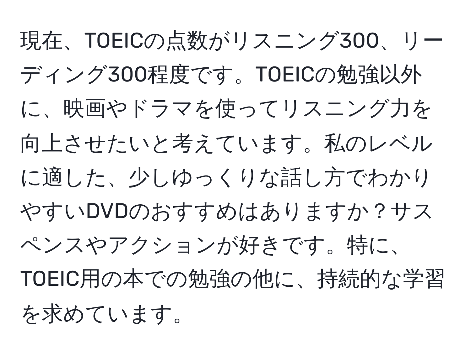 現在、TOEICの点数がリスニング300、リーディング300程度です。TOEICの勉強以外に、映画やドラマを使ってリスニング力を向上させたいと考えています。私のレベルに適した、少しゆっくりな話し方でわかりやすいDVDのおすすめはありますか？サスペンスやアクションが好きです。特に、TOEIC用の本での勉強の他に、持続的な学習を求めています。