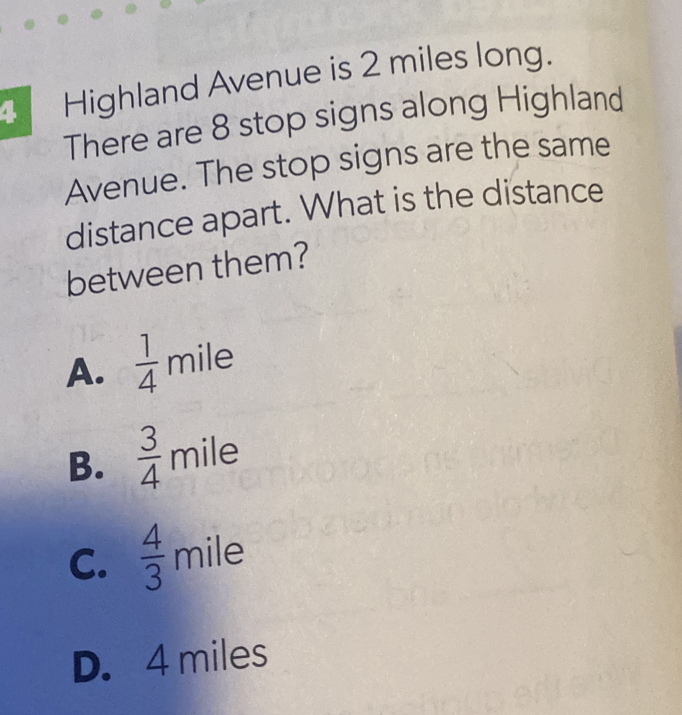 Highland Avenue is 2 miles long.
There are 8 stop signs along Highland
Avenue. The stop signs are the same
distance apart. What is the distance
between them?
A.  1/4 mile
B.  3/4 mile
C.  4/3 mile
D. 4 miles