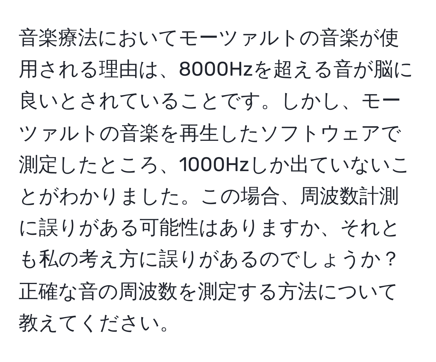 音楽療法においてモーツァルトの音楽が使用される理由は、8000Hzを超える音が脳に良いとされていることです。しかし、モーツァルトの音楽を再生したソフトウェアで測定したところ、1000Hzしか出ていないことがわかりました。この場合、周波数計測に誤りがある可能性はありますか、それとも私の考え方に誤りがあるのでしょうか？正確な音の周波数を測定する方法について教えてください。