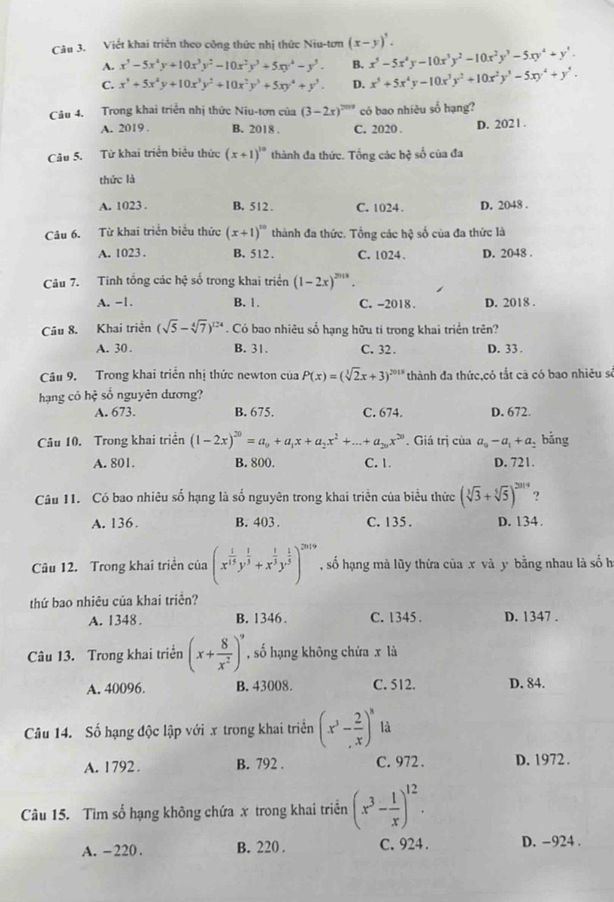 Viết khai triển theo công thức nhị thức Niu-tơn (x-y)^5.
A. x^3-5x^4y+10x^3y^2-10x^2y^3+5xy^4-y^5. B. x^5-5x^4y-10x^3y^2-10x^2y^3-5xy^4+y^4.
C. x^4+5x^2y+10x^3y^2+10x^2y^3+5xy^4+y^5. D. x^5+5x^4y-10x^3y^2+10x^2y^3-5xy^4+y^4.
Câu 4. Trong khai triển nhị thức Niu-tơn của (3-2x)^2019 có bao nhiều số hạng?
A. 2019 . B. 2018 . C. 2020 . D. 202 1 .
Câu 5. Từ khai triển biểu thức (x+1)^10 thành đa thức. Tổng các hệ số của đa
thức là
A. 1023 . B. 512. C. 1024 . D. 2048 .
Câu 6. Từ khai triển biểu thức (x+1)^10 thành đa thức. Tổng các hệ số của đa thức là
A. 1023 . B. 512. C. 1024 . D. 2048 .
Câu 7. Tinh tổng các hhat ? số trong khai triển (1-2x)^2018.
A. -1. B. 1. C. -2018 . D. 2018 .
Câu 8. Khai triển (sqrt(5)-sqrt[4](7))^124. Có bao nhiêu sổ hạng hữu ti trong khai triển trên?
A. 30 . B. 31. C. 32 . D. 33 .
Câu 9. Trong khai triển nhị thức newton của P(x)=(sqrt[3](2)x+3)^2018 thành đa thức,có tắt cả có bao nhiêu số
hạng có hệ số nguyên dương?
A. 673. B. 675. C. 674. D. 672.
Câu 10. Trong khai triển (1-2x)^20=a_0+a_1x+a_2x^2+...+a_20x^(20). Giá trị của a_0-a_1+a_2 bằng
A. 801. B. 800. C. 1. D. 721.
Câu 11. Có bao nhiêu số hạng là số nguyên trong khai triển của biểu thức (sqrt[3](3)+sqrt[5](5))^2019 ?
A. 136. B. 403 . C. 135 . D. 134.
Câu 12. Trong khai triển của (x^(frac 1)15y^(frac 1)3+x^(frac 1)3y^(frac 1)5)^2019 , số hạng mà lũy thừa của x và y bằng nhau là số h
thứ bao nhiêu của khai triền?
A. 1348. B. 1346. C. 1345 . D. 1347 .
Câu 13. Trong khai triển (x+ 8/x^2 )^9 , số hạng không chứa x là
A. 40096. B. 43008. C. 512. D. 84.
Câu 14. Số hạng độc lập với x trong khai triển (x^3- 2/x )^8 là
A. 1792 . B. 792 . C. 972 . D. 1972.
Câu 15. Tìm số hạng không chứa x trong khai triển (x^3- 1/x )^12.
A. -220. B. 220 . C. 924 . D. -924 .