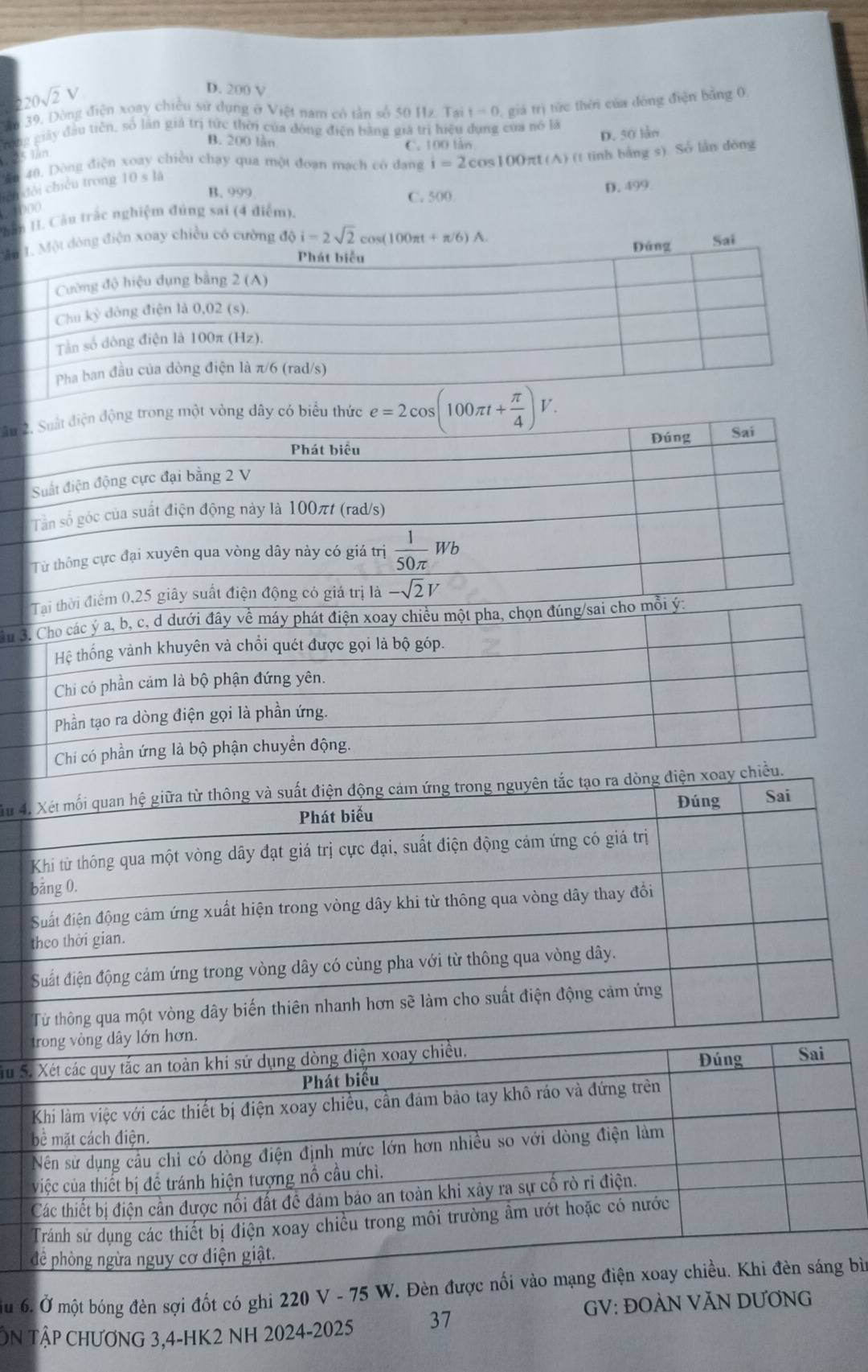 20sqrt(2)V
D. 200 V
m 39, Dòng điện xoay chiều sử dụng ở Việt nam có tản số 50 Hz. Tại t=0 giá trị tức thời của dòng điện bằng 0
rong giảy đầu tiên, số lần giá trị tức thời của đòng điện bằng giả trị hiệu dụng của nó là
B. 200 làn C. 100 lần
D. 50 làn
25 lin
ăn 40, Dòng điện xoay chiều chạy qua một đoạn mạch có dang i=2cos 100π (A) (t tinh bằng s). Sở lần đóng
Bn đổi chiều trong 10 s là
B. 999
C. 500 D. 499
1000
Hân H. Câu trắc nghiệm đúng sai (4 điểm).
điện xoay chiều có cường độ i=2sqrt(2)cos (100π t+π /6)A.
Sai
Sâu 2. Suất điện động trong một vòng dây có biểu thức e=2cos (100π t+ π /4 )V.
Phát biểu Đúng Saí
Suất điện động cực đại bằng 2 V
Tần số góc của suất điện động này là 100πt (rad/s)
Từ thông cực đại xuyên qua vòng dây này có giá trị  1/50π  Wb
Tại thời điểm 0,25 giây suất điện động có giá trị là -sqrt(2)V
ân 3. Cho các ý a, b, c, d dưới đây về máy phát điện xoay chiều một pha, chọn đúng/sai cho mỗi ý:
Hệ thống vành khuyên và chổi quét được gọi là bộ góp.
Chi có phần cảm là bộ phận đứng yên.
Phần tạo ra dòng điện gọi là phần ứng.
Chi có phần ứng là bộ phận chuyển động.
Xu 4. Xét mối quan hệ giữa từ thông và suất điện động cảm ứng trong nguyên tắc tạo ra dòng điện xoay chiều.
Phát biểu Đúng Sai
Khi từ thông qua một vòng dây đạt giá trị cực đại, suất điện động cảm ứng có giá trị
bảng 0.
Suất điện động cảm ứng xuất hiện trong vòng dây khi từ thông qua vòng dây thay đổi
theo thời gian.
Suất điện động cảm ứng trong vòng dây có cùng pha với từ thông qua vòng dây.
Từ thông qua một vòng dây biến thiên nhanh hơn sẽ làm cho suất điện động cảm ứng
Su
Ấu 6. Ở một bóng đèn sợi đốt có ghi 220 V - 75 W. Đèn ìn
GV: ĐOÀN VĂN DƯƠNG
ÔN Tập ChƯƠNG 3,4-HK2 NH 2024-2025 37