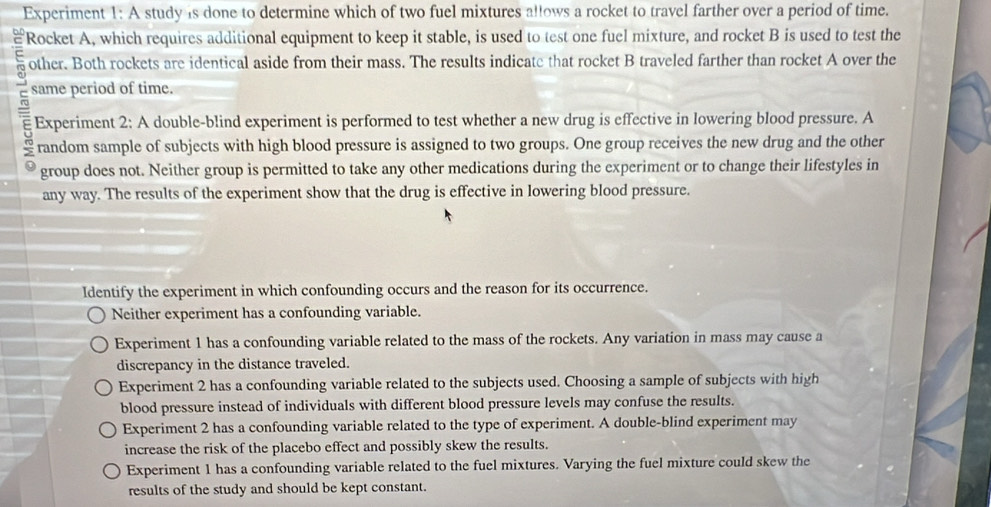 Experiment 1: A study is done to determine which of two fuel mixtures allows a rocket to travel farther over a period of time.
Rocket A, which requires additional equipment to keep it stable, is used to test one fuel mixture, and rocket B is used to test the
other. Both rockets are identical aside from their mass. The results indicate that rocket B traveled farther than rocket A over the
same period of time.
Experiment 2: A double-blind experiment is performed to test whether a new drug is effective in lowering blood pressure. A
random sample of subjects with high blood pressure is assigned to two groups. One group receives the new drug and the other
group does not. Neither group is permitted to take any other medications during the experiment or to change their lifestyles in
any way. The results of the experiment show that the drug is effective in lowering blood pressure.
Identify the experiment in which confounding occurs and the reason for its occurrence.
Neither experiment has a confounding variable.
Experiment 1 has a confounding variable related to the mass of the rockets. Any variation in mass may cause a
discrepancy in the distance traveled.
Experiment 2 has a confounding variable related to the subjects used. Choosing a sample of subjects with high
blood pressure instead of individuals with different blood pressure levels may confuse the results.
Experiment 2 has a confounding variable related to the type of experiment. A double-blind experiment may
increase the risk of the placebo effect and possibly skew the results.
Experiment 1 has a confounding variable related to the fuel mixtures. Varying the fuel mixture could skew the
results of the study and should be kept constant.