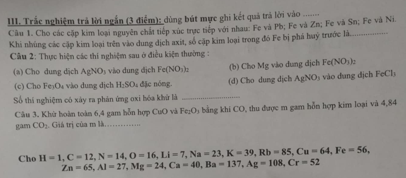 Trắc nghiệm trả lời ngắn (3 điểm): dùng bút mực ghi kết quả trả lời vo ........ 
Câu 1. Cho các cặp kim loại nguyên chất tiếp xúc trực tiếp với nhau: Fe và Pb; Fe và Zn; Fe và Sn; Fe và Ni. 
Khi nhúng các cặp kim loại trên vào dung dịch axit, số cặp kim loại trong đó Fe bị phá huỷ trước là 
Câu 2: Thực hiện các thí nghiệm sau ở điều kiện thường : 
(a) Cho dung dịch AgNO_3 vào dung dịch Fe(NO_3)_2 (b) Cho Mg vào dung dịch Fe(NO_3)_2
(c) Cho Fe_3O_4 vào dung dịch H_2SO_4 đặc nóng. (d) Cho dung dịch AgNO_3 vào dung dịch FeCl_3
Số thí nghiệm có xảy ra phản ứng oxi hóa khử là_ 
Câu 3. Khử hoàn toàn 6, 4 gam hỗn hợp CuO và Fe_2O_3 bằng khí CO, thu được m gam hỗn hợp kim loại và 4,84
gam CO_2. Giá trị của mla _ 
Cho H=1, C=12, N=14, O=16, Li=7, Na=23, K=39, Rb=85, Cu=64, Fe=56,
Zn=65, Al=27, Mg=24, Ca=40, Ba=137, Ag=108, Cr=52