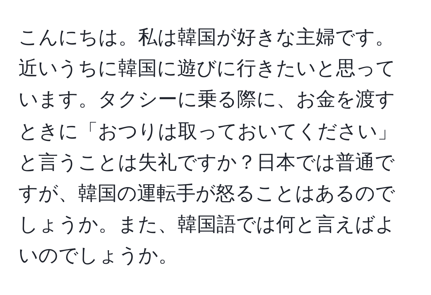 こんにちは。私は韓国が好きな主婦です。近いうちに韓国に遊びに行きたいと思っています。タクシーに乗る際に、お金を渡すときに「おつりは取っておいてください」と言うことは失礼ですか？日本では普通ですが、韓国の運転手が怒ることはあるのでしょうか。また、韓国語では何と言えばよいのでしょうか。