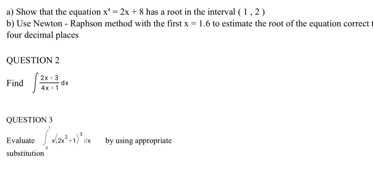 Show that the equation x^4=2x+8 has a root in the interval (1,2)
b) Use Newton - Raphson method with the first x=1.6 to estimate the root of the equation correct t 
four decimal places 
QUESTION 2 
Find ∈t  (2x+3)/4x+1 dx
QUESTION 3 
Evaluate ∈t _0^(1x(2x^2)+1)^3dx by using appropriate 
substitution