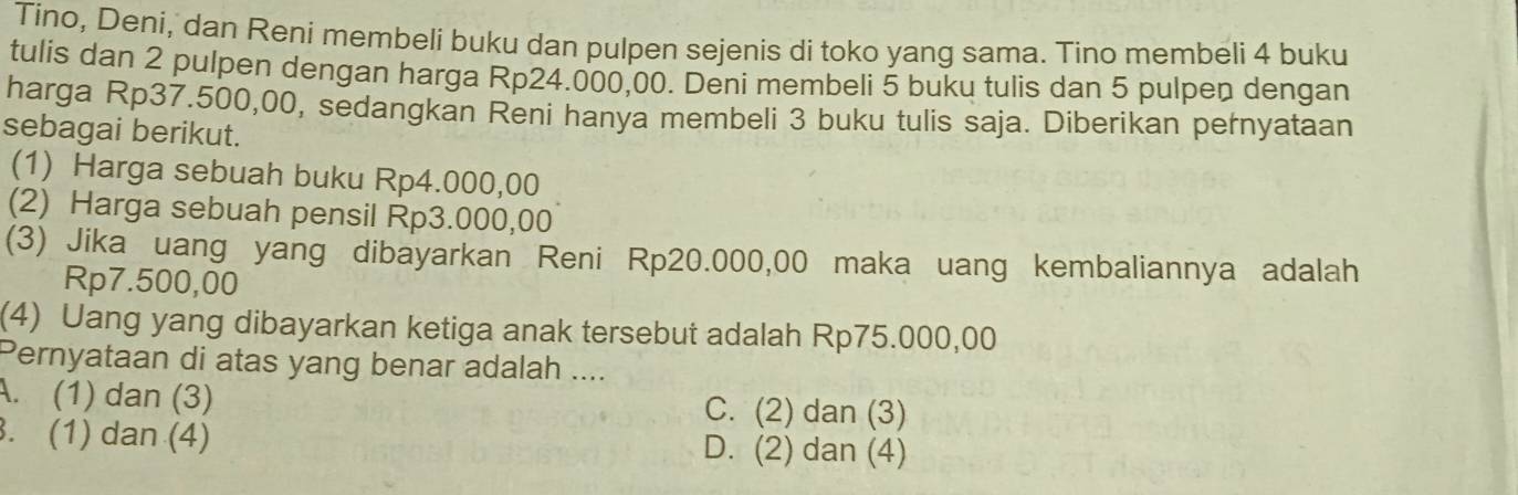 Tino, Deni, dan Reni membeli buku dan pulpen sejenis di toko yang sama. Tino membeli 4 buku
tulis dan 2 pulpen dengan harga Rp24.000,00. Deni membeli 5 buku tulis dan 5 pulpen dengan
harga Rp37.500,00, sedangkan Reni hanya membeli 3 buku tulis saja. Diberikan pernyataan
sebagai berikut.
(1) Harga sebuah buku Rp4.000,00
(2) Harga sebuah pensil Rp3.000,00
(3) Jika uang yang dibayarkan Reni Rp20.000,00 maka uang kembaliannya adalah
Rp7.500,00
(4) Uang yang dibayarkan ketiga anak tersebut adalah Rp75.000,00
Pernyataan di atas yang benar adalah ....
A. (1) dan (3) C. (2) dan (3). (1) dan (4) D. (2) dan (4)