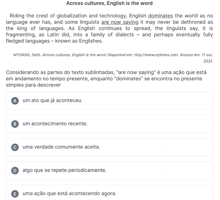 Across cultures, English is the word
Riding the crest of globalization and technology, English dominates the world as no
language ever has, and some linguists are now saying it may never be dethroned as
the king of languages. As English continues to spread, the linguists say, it is
fragmenting, as Latin did, into a family of dialects - and perhaps eventually fully
fledged languages - known as Englishes.
MYDANS, Seth. Across cultures, English is the word. Disponível em: http://www.nytimes.com. Acesso em: 11 out.
2021.
Considerando as partes do texto sublinhadas, “are now saying' é uma ação que está
em andamento no tempo presente, enquanto “dominates” se encontra no presente
simples para descrever
A um ato que já aconteceu.
B) um acontecimento recente.
C uma verdade comumente aceita.
D algo que se repete periodicamente.
E) uma ação que está acontecendo agora.