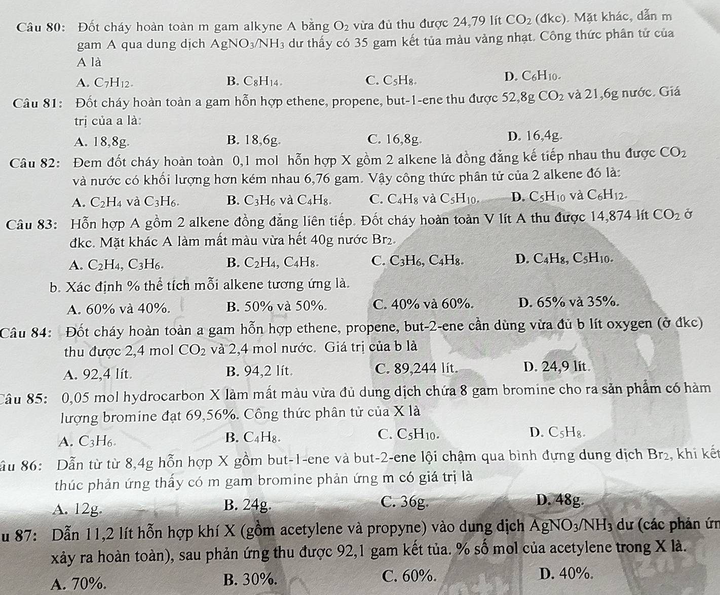 Đốt cháy hoàn toàn m gam alkyne A bằng O_2 vừa đủ thu được 24,79 lít CO_2 (dkc). Mặt khác, dẫn m
gam A qua dung dịch AgNO_3/NH_3 dư thấy có 35 gam kết tủa màu vàng nhạt. Công thức phân tử của
A là
A. C_7H_12. B. C_8H_14. C. C_5H_8.
D. C_6H_10.
Câu 81: Đốt cháy hoàn toàn a gam hỗn hợp ethene, propene, but-1-ene thu được 52,8gCO_2 và 21,6g nước. Giá
trị của a là:
A. 18,8g. B. 18,6g. C. 16,8g. D. 16,4g.
Câu 82: Đem đốt cháy hoàn toàn 0,1 mol hỗn hợp X gồm 2 alkene là đồng đẳng kế tiếp nhau thu được CO_2
và nước có khối lượng hơn kém nhau 6,76 gam. Vậy công thức phân tử của 2 alkene đó là:
A. C_2H_4 và C_3H_6. B. C_3H_6 và C_4H_8. C. C_4H_8 và C_5H_10. D. C_5H_10 và C_6H_12.
Câu 83: Hỗn hợp A gồm 2 alkene đồng đẳng liên tiếp. Đốt cháy hoàn toàn V lít A thu được 14,874 lít CO_2 Ở
đkc. Mặt khác A làm mất màu vừa hết 40g nước Br2.
A. C_2H_4, ,C_3H_6. B. C_2H_4 , C4H₈. C. C3H6, C4H8. D. C4H₈, C_5H_10.
b. Xác định % thể tích mỗi alkene tương ứng là.
A. 60% và 40%. B. 50% và 50%. C. 40% và 60%. D. 65% và 35%.
Câu 84: Đốt cháy hoàn toàn a gam hỗn hợp ethene, propene, but-2-ene cần dùng vừa đủ b lít oxygen (ở đkc)
thu được 2,4 mol CO_2 và 2,4 mol nước. Giá trị của b là
A. 92,4 lít. B. 94,2 lít. C. 89,244 lít. D. 24,9 lit.
Câu 85: 0,05 mol hydrocarbon X làm mất màu vừa đủ dung dịch chứa 8 gam bromine cho ra sản phẩm có hàm
lượng bromine đạt 69,56%. Công thức phân tử của * la
A. C_3H_6 C. C_5H_10. D. C_5H_8.
B. C_4H_8.
ầu 86: Dẫn từ từ 8,4g hỗn hợp X gồm but-1-ene và but-2-ene lội chậm qua bình đựng dung dịch Br_2 , khi kết
thúc phản ứng thấy có m gam bromine phản ứng m có giá trị là
A. 12g.
B. 24g. C. 36g. D. 48g.
Su 87: Dẫn 11,2 lít hỗn hợp khí X (gồm acetylene và propyne) vào dung dịch AgNO_3/NH_3 dư (các phản ứn
xảy ra hoàn toàn), sau phản ứng thu được 92,1 gam kết tủa. % số mol của acetylene trong Xla
A. 70%. B. 30%.
C. 60%. D. 40%.