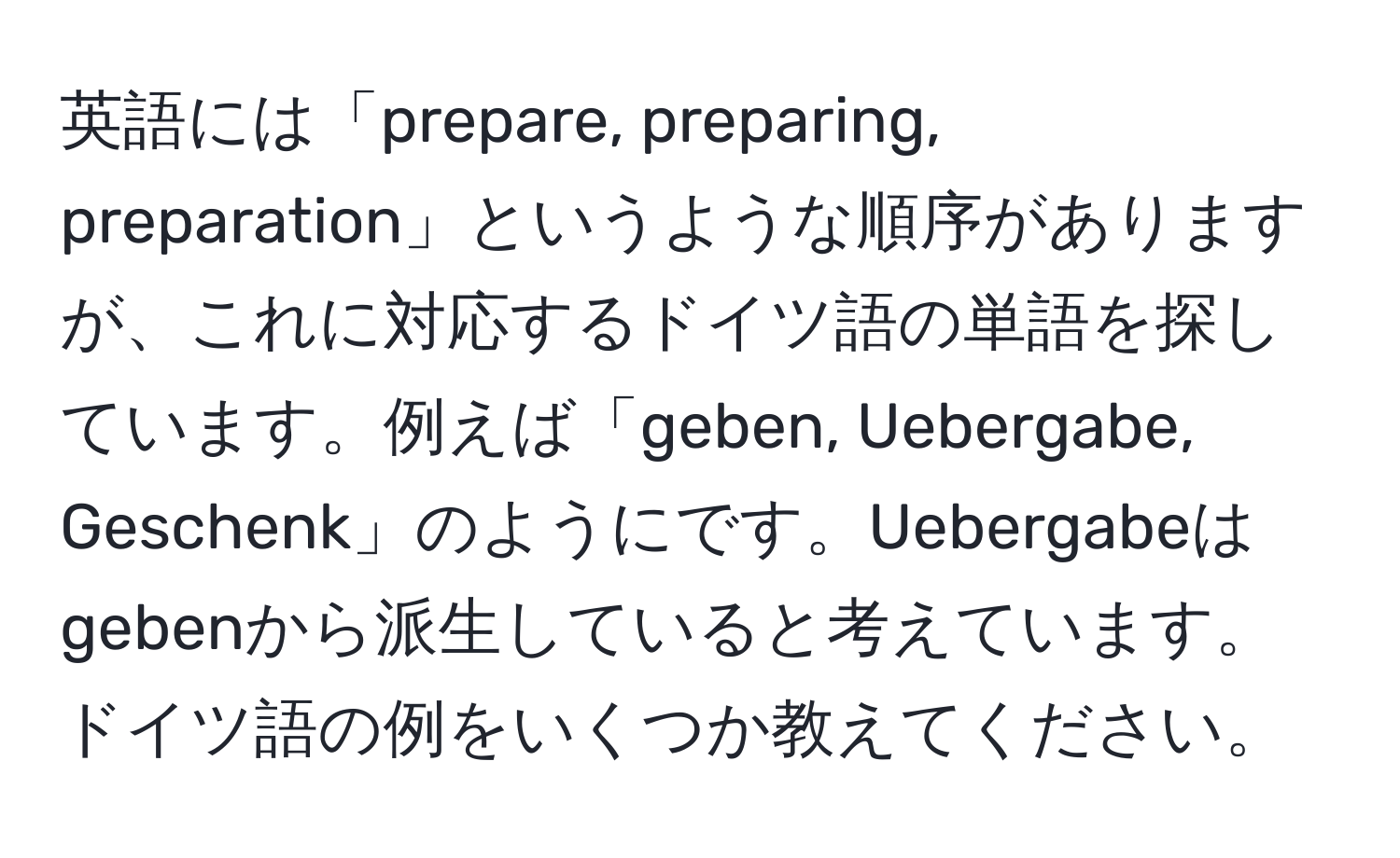 英語には「prepare, preparing, preparation」というような順序がありますが、これに対応するドイツ語の単語を探しています。例えば「geben, Uebergabe, Geschenk」のようにです。Uebergabeはgebenから派生していると考えています。ドイツ語の例をいくつか教えてください。