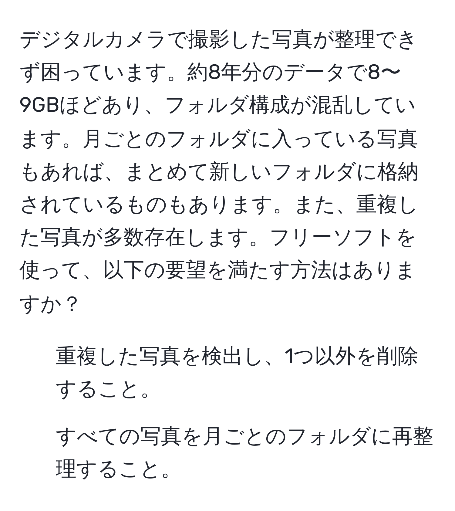 デジタルカメラで撮影した写真が整理できず困っています。約8年分のデータで8〜9GBほどあり、フォルダ構成が混乱しています。月ごとのフォルダに入っている写真もあれば、まとめて新しいフォルダに格納されているものもあります。また、重複した写真が多数存在します。フリーソフトを使って、以下の要望を満たす方法はありますか？  
- 重複した写真を検出し、1つ以外を削除すること。  
- すべての写真を月ごとのフォルダに再整理すること。