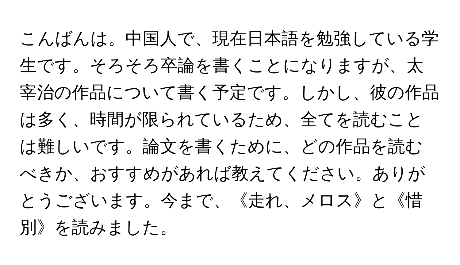 こんばんは。中国人で、現在日本語を勉強している学生です。そろそろ卒論を書くことになりますが、太宰治の作品について書く予定です。しかし、彼の作品は多く、時間が限られているため、全てを読むことは難しいです。論文を書くために、どの作品を読むべきか、おすすめがあれば教えてください。ありがとうございます。今まで、《走れ、メロス》と《惜別》を読みました。