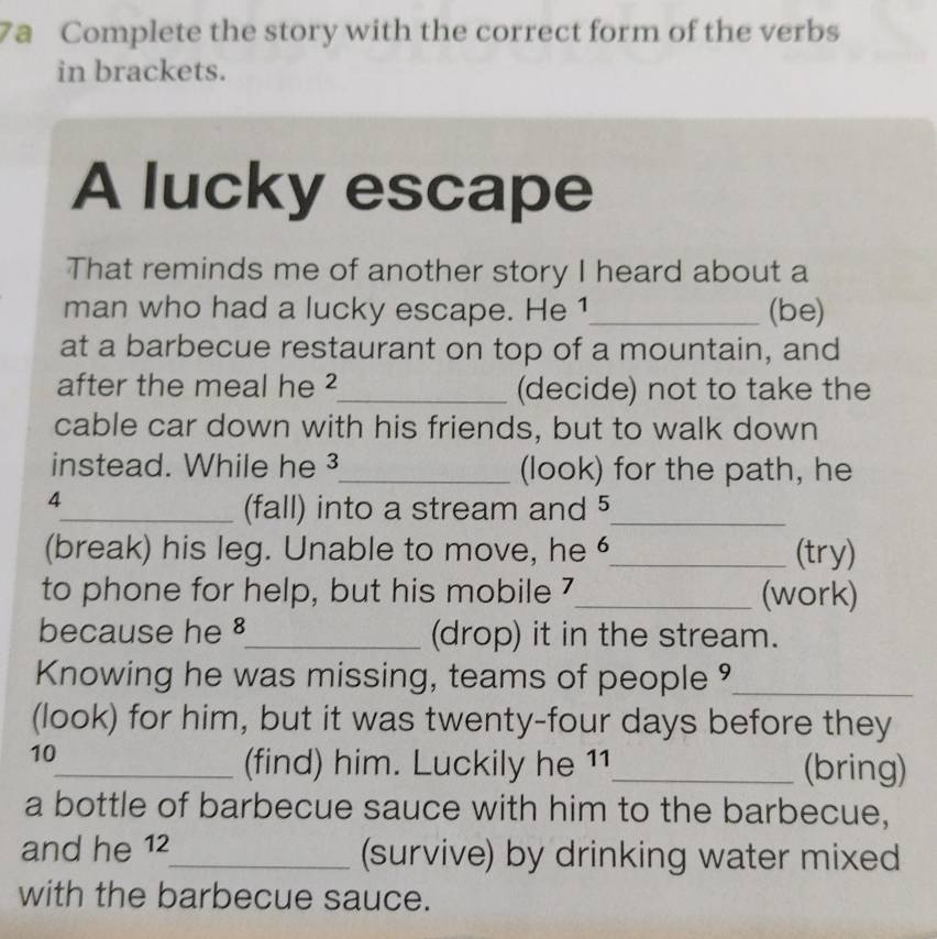 7a Complete the story with the correct form of the verbs 
in brackets. 
A lucky escape 
That reminds me of another story I heard about a 
man who had a lucky escape. He 1_ (be) 
at a barbecue restaurant on top of a mountain, and 
after the meal he ²_ (decide) not to take the 
cable car down with his friends, but to walk down 
instead. While he ³_ (look) for the path, he 
4 
_(fall) into a stream and 5 _ 
(break) his leg. Unable to move, he _(try) 
to phone for help, but his mobile 7 _ (work) 
because he §_ (drop) it in the stream. 
Knowing he was missing, teams of people _ 
(look) for him, but it was twenty-four days before they 
10 
_(find) him. Luckily he 11_ (bring) 
a bottle of barbecue sauce with him to the barbecue, 
and he 12_ (survive) by drinking water mixed 
with the barbecue sauce.