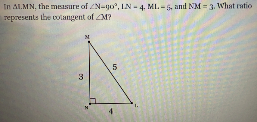 In △ LMN , the measure of ∠ N=90°, LN=4, ML=5 , and NM=3. What ratio
represents the cotangent of ∠ M