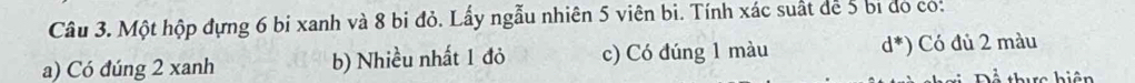 Một hộp đựng 6 bị xanh và 8 bị đỏ. Lấy ngẫu nhiên 5 viên bi. Tính xác suất đe 5 bị do co:
a) Có đúng 2 xanh b) Nhiều nhất 1 đỏ c) Có đúng 1 màu d^*) ó đủ 2 màu