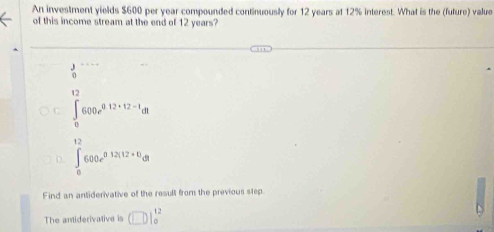 An investment yields $600 per year compounded continuously for 12 years at 12% interest. What is the (future) value
of this income stream at the end of 12 years?... 
17
C. ∈t _0^((∈fty)600e^0.12· 12=1)dt
D. ∈tlimits _0^((12)600e^0.12(12+0)dt)dt
Find an antiderivative of the result from the previous step.
The antiderivative is (□ )|_0^(12)