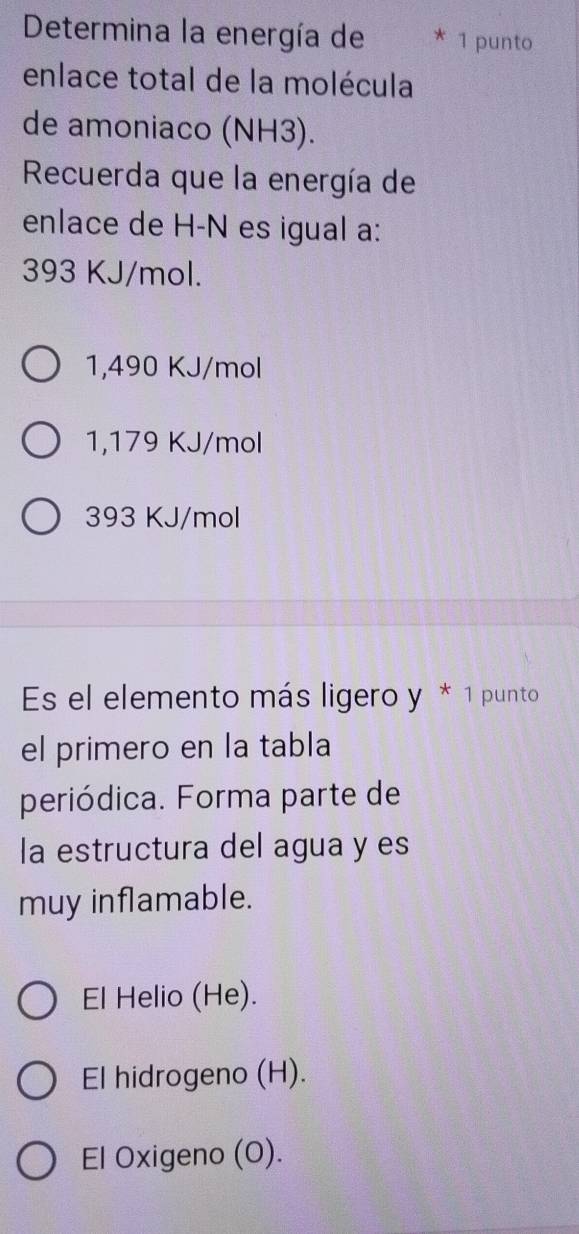 Determina la energía de 1 punto
enlace total de la molécula
de amoniaco (NH3).
Recuerda que la energía de
enlace de H-N es igual a:
393 KJ/mol.
1,490 KJ/mol
1,179 KJ/mol
393 KJ/mol
Es el elemento más ligero y * 1 punto
el primero en la tabla
periódica. Forma parte de
la estructura del agua y es
muy inflamable.
El Helio (He).
El hidrogeno (H).
El Oxigeno (O).