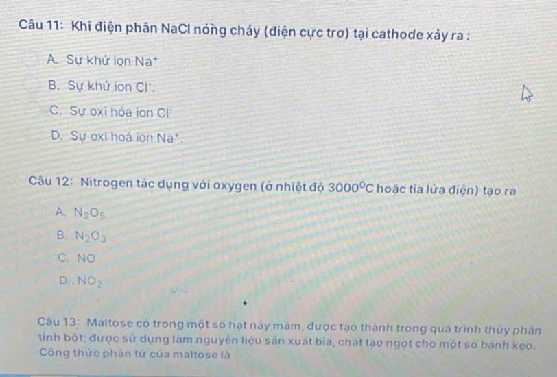 Khi điện phân NaCl nóng chảy (điện cực trơ) tại cathode xảy ra :
A. Sự khử ion Na
B. Sự khử ion Cl.
C. Sự oxi hóa ion C
D. Sự oxi hoá ion Na'.
Câu 12: Nitrogen tác dụng với oxygen (ở nhiệt độ 3000^0C hoặc tia lửa điện) tạo ra
A. N_2O_5
B. N_2O_3
C. NO
D. , NO_2
Câu 13: Maltose có trong một số hạt này măm, được tạo thành trong quá trình thủy phân
tinh bột; được sử dụng làm nguyên liệu sản xuất bìa, chất tạo ngọt cho một số bánh keo.
Công thức phân tử của maltose là