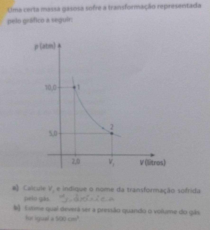 Uma certa massa gasosa sofre a transformação representada
pelo gráfico a seguir:
a) Calcule V_2 e indique o nome da transformação sofrida
pelo gás.
b) Estime qual deverá ser a pressão quando o volume do gás
for igual a 500cm^2.