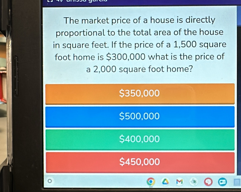 The market price of a house is directly
proportional to the total area of the house
in square feet. If the price of a 1,500 square
foot home is $300,000 what is the price of
a 2,000 square foot home?
$350,000
$500,000
$400,000
$450,000
'