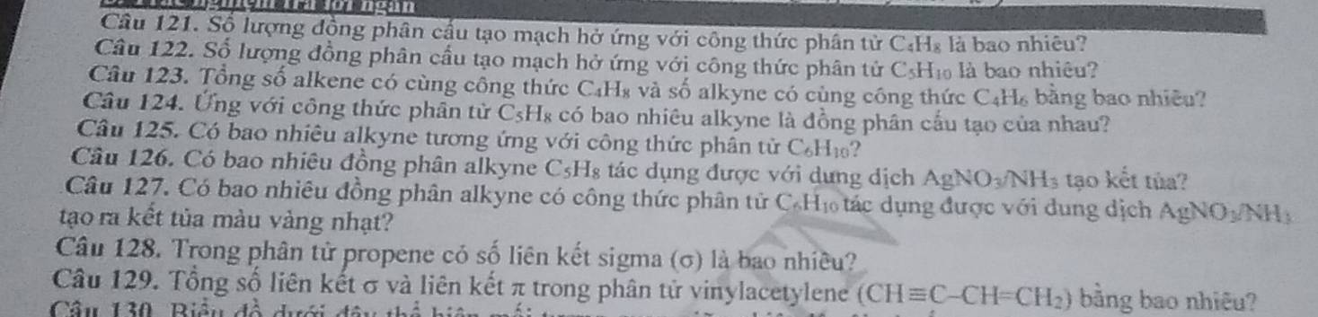 Số lượng đồng phân cầu tạo mạch hở ứng với công thức phân tử C₄H₈ là bao nhiêu? 
Câu 122. Số lượng đồng phân cầu tạo mạch hở ứng với công thức phân tử CsH₁ là bao nhiều? 
Câu 123. Tổng số alkene có cùng công thức C₄H₈ và số alkyne có cùng công thức C_4H_6 bằng bao nhiêu? 
Câu 124. Ứng với công thức phân tử C_5 :Hs có bao nhiêu alkyne là đồng phân cấu tạo của nhau? 
Câu 125. Có bao nhiêu alkyne tương ứng với công thức phân tử C_6H_10
Câu 126. Có bao nhiêu đồng phân alkyne C_5H_8 tác dụng được với dựng dịch AgNO_3/NH_3 tạo kết tủa? 
Câu 127. Có bao nhiêu đồng phân alkyne có công thức phân tử ở C_6H_10 ác dụng được với dung dịch AgNO_3/NH_3
tạo ra kết tủa màu vàng nhạt? 
Câu 128. Trong phân tử propene có số liên kết sigma (σ) là bao nhiều? 
Câu 129. Tổng số liên kết σ và liên kết π trong phân tử vinylacetylene (CHequiv C-CH=CH_2) bằng bao nhiêu? 
Câu 130, Biều đồ dưới