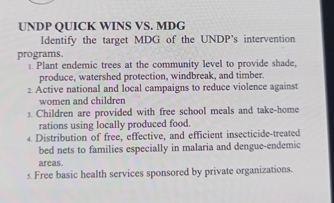 UNDP QUICK WINS VS. MDG 
Identify the target MDG of the UNDP’s intervention 
programs. 
1. Plant endemic trees at the community level to provide shade, 
produce, watershed protection, windbreak, and timber. 
2. Active national and local campaigns to reduce violence against 
women and children 
3. Children are provided with free school meals and take-home 
rations using locally produced food. 
4. Distribution of free, effective, and efficient insecticide-treated 
bed nets to families especially in malaria and dengue-endemic 
areas. 
5. Free basic health services sponsored by private organizations.