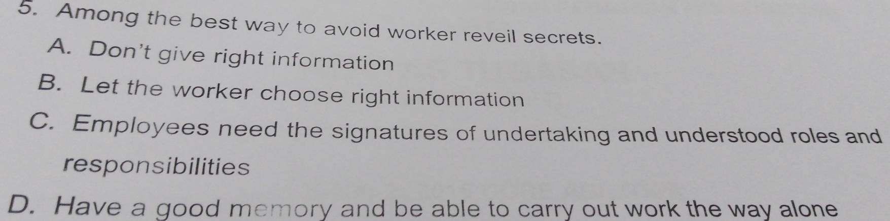 Among the best way to avoid worker reveil secrets.
A. Don't give right information
B. Let the worker choose right information
C. Employees need the signatures of undertaking and understood roles and
responsibilities
D. Have a good memory and be able to carry out work the way alone