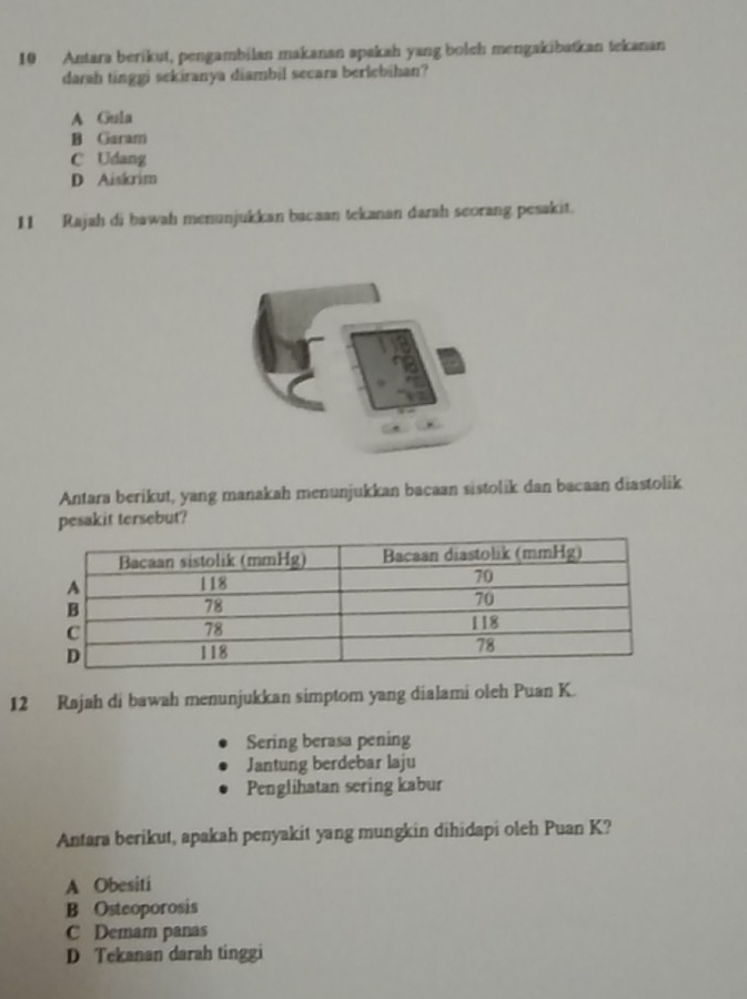 Antara berikut, pengambilan makanan apakah yang bolch mengakibatkan tekanan
darah tinggi sekiranya diambil secara berlebihan?
A Gula
B Garam
C Udang
D Aiskrim
I1 Rajah di bawah menunjukkan bacaan tekanan darah seorang pesakit.
Antara berikut, yang manakah menunjukkan bacaan sistolik dan bacaan diastolik
pesakit tersebut?
12 Rajah di bawah menunjukkan simptom yang dialami oleh Puan K.
Sering berasa pening
Jantung berdebar laju
Penglihatan sering kabur
Antara berikut, apakah penyakit yang mungkin dihidapi oleh Puan K?
A Obesiti
B Osteoporosis
C Demam panas
D Tekanan darah tinggi