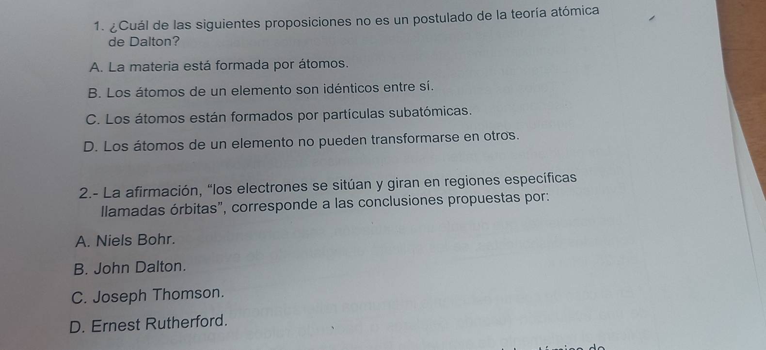 ¿Cuál de las siguientes proposiciones no es un postulado de la teoría atómica
de Dalton?
A. La materia está formada por átomos.
B. Los átomos de un elemento son idénticos entre sí.
C. Los átomos están formados por partículas subatómicas.
D. Los átomos de un elemento no pueden transformarse en otros.
2.- La afirmación, “los electrones se sitúan y giran en regiones específicas
llamadas órbitas", corresponde a las conclusiones propuestas por:
A. Niels Bohr.
B. John Dalton.
C. Joseph Thomson.
D. Ernest Rutherford.