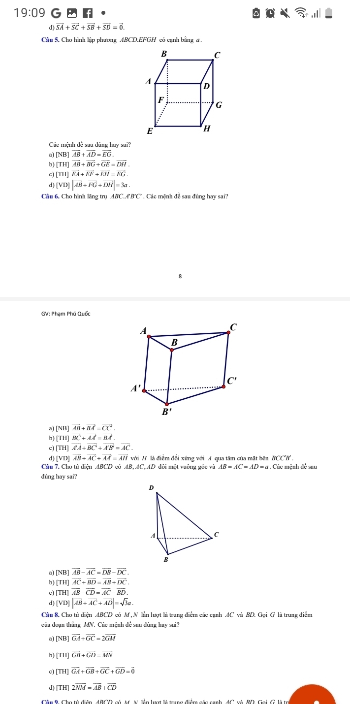 19:09 G 3f
d) vector SA+vector SC+vector SB+vector SD=vector 0.
Câu 5. Cho hình lập phương ABCD.EFGH có cạnh bằng a .
Các mệnh đề sau đúng hay sai?
a) [NB]overline AB+overline AD=overline EG.
b) [TH]vector AB+vector BG+vector GE=vector DH.
c) [TH]vector EA+vector EF+vector EH=vector EG.
d [VD]|overline AB+overline FG+overline DH|=3a.
Câu 6, Cho hình lăng trụ ABC.A'B'C' . Các mệnh đề sau đúng hay sai?
8
GV: Phạm Phú Quốc
a) [NB] overline AB+overline BA'=overline CC'.
b) [TH] overline BC+overline AA'=overline BA'.
c) [TH] overline A'A+overline BC'+overline A'B'=overline AC.
d) [VD] overline AB+overline AC+overline AA'=overline AH với H là điểm đối xứng với A qua tâm của mặt bên BCC'B' .
Câu 7. Cho tứ diện ABCD có AB, AC, AD đôi một vuông góc và AB=AC=AD=a 7. Các mệnh đề sau
đúng hay sai?
a) [NB] vector AB-vector AC=vector DB-vector DC.
b) [TH] vector AC+vector BD=vector AB+vector DC.
c) [TH] overline AB-overline CD=overline AC-overline BD.
d) [VD] |vector AB+vector AC+vector AD|=sqrt(3)a.
Câu 8. Cho tứ diện ABCD có M , N lần lượt là trung điểm các cạnh AC và BD. Gọi G là trung điểm
của đoạn thẳng MN. Các mệnh đề sau đúng hay sai?
a) [NB] overline GA+overline GC=2overline GM
b) [TH] overline GB+overline GD=overline MN
c) [TH] vector GA+vector GB+vector GC+vector GD=vector 0
d) [TH] 2overline NM=overline AB+overline CD
Câu 9, Cho tử diện, 4BCD, có, M. N. lần lượt là trung điểm các canh, 4C. xà, BD, Goi G. là t