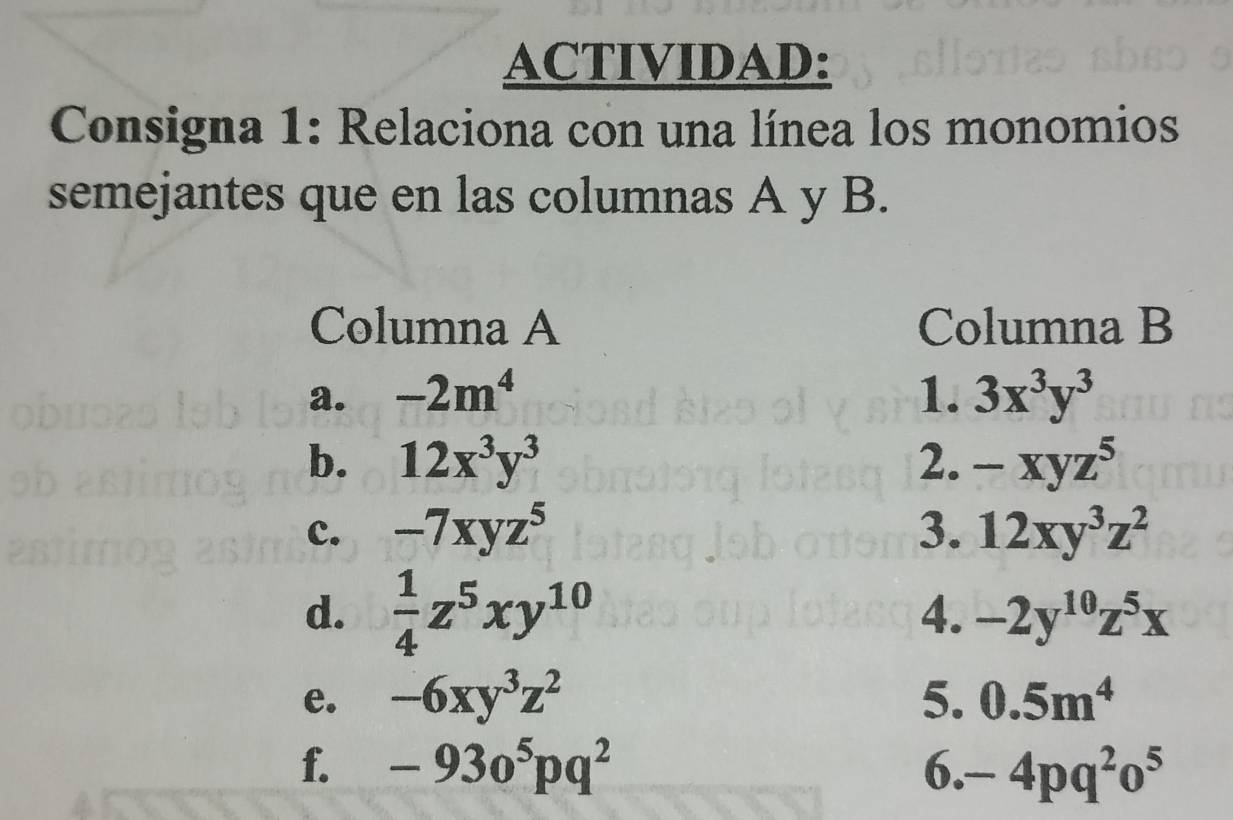 ACTIVIDAD: 
Consigna 1: Relaciona con una línea los monomios 
semejantes que en las columnas A y B. 
Columna A Columna B 
a. -2m^4 1. 3x^3y^3
b. 12x^3y^3 2. -xyz^5
c. -7xyz^5 3. 12xy^3z^2
d.  1/4 z^5xy^(10)
4. -2y^(10)z^5x
e. -6xy^3z^2 5. 0.5m^4
f. -93o^5pq^2 6. -4pq^2o^5