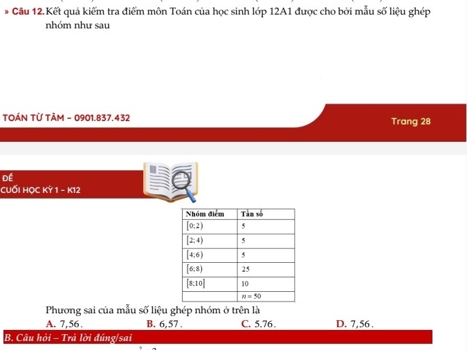 Câu 12.Kết quả kiểm tra điểm môn Toán của học sinh lớp 12A1 được cho bởi mẫu số liệu ghép
nhóm như sau
TOÁN TỪ TÂM - 0901.837.432 Trang 28
Đề
cuối Học KY1-KT 2
Phương sai của mẫu số liệu ghép nhóm ở trên là
A. 7,56 . B. 6,57 . C. 5.76. D. 7,56 .
B. Câu hỏi - Trả lời đúng/sai