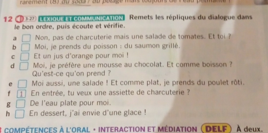 rarement (8) du soda / du polage mais toujours de l eau petmante 
12 3-27 LEXIOUE ET cOMMUNICATION Remets les répliques du dialogue dans 
le bon ordre, puis écoute et vérifie. 
a Non, pas de charcuterie mais une salade de tomates. Et toi ? 
b Moi, je prends du poisson : du saumon grillé. 
C Et un jus d'orange pour moi ! 
d Moi, je préfère une mousse au chocolat. Et comme boisson ? 
Qu'est-ce qu'on prend ? 
e Moi aussi, une salade ! Et comme plat, je prends du poulet rôti. 
f 1 En entrée, tu veux une assiette de charcuterie ? 
g De l'eau plate pour moi. 
h En dessert, j'ai envie d'une glace ! 
COMPÉTENCES à l'ORAL · INTERACTION eT MÉdIAtIon  DELF À deux.