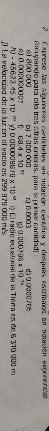 Exprese las siguientes cantidades en notación científica y después escríbalos en notación exponencial 
(ocupando para ello tres cifras enteras, para la primer cantidad) : 
a) 800 000 b) 7 000 000 c) 0.0003 d) 0.0000705
e) 0.000 0000001 f) -68.4* 10^(67) g) 0.000786* 10^(-45)
h) -45623.45* 10^(-79) y) 0.000 009876* 10^(53) i) El radio ecuatorial de la Tierra es de 6 370 000 m
j) La velocidad de la luz en el vacío es 299 979 000 m/s