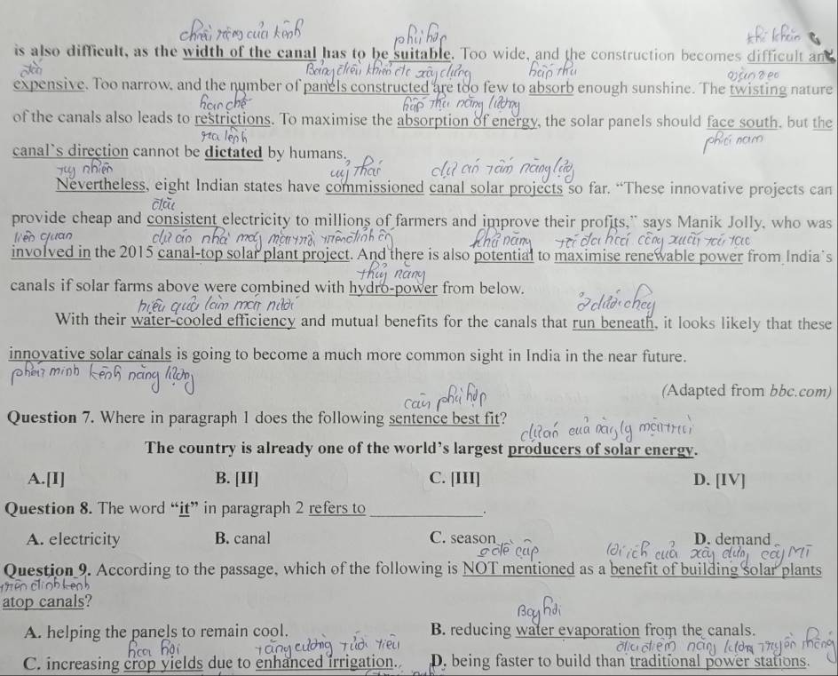 is also difficult, as the width of the canal has to be suitable. Too wide, and the construction becomes difficult an
expensive. Too narrow, and the number of panels constructed are too few to absorb enough sunshine. The twisting nature
of the canals also leads to restrictions. To maximise the absorption of energy, the solar panels should face south, but the
canal`s direction cannot be dictated by humans.
Nevertheless, eight Indian states have commissioned canal solar projects so far. “These innovative projects can
provide cheap and consistent electricity to millions of farmers and improve their profits," says Manik Jolly, who was
involved in the 2015 canal-top solar plant project. And there is also potential to maximise renewable power from India s
canals if solar farms above were combined with hydro-power from below.
With their water-cooled efficiency and mutual benefits for the canals that run beneath, it looks likely that these
innovative solar canals is going to become a much more common sight in India in the near future.
(Adapted from bbc.com)
Question 7. Where in paragraph 1 does the following sentence best fit?
The country is already one of the world’s largest producers of solar energy.
A.[I] B. [II] C. [III] D. [IV]
Question 8. The word “it” in paragraph 2 refers to_
A. electricity B. canal C. season D. demand
Question 9. According to the passage, which of the following is NOT mentioned as a benefit of building solar plants
atop canals?
A. helping the panels to remain cool. B. reducing water evaporation from the canals.
C. increasing crop yields due to enhanced irrigation. D. being faster to build than traditional power stations.