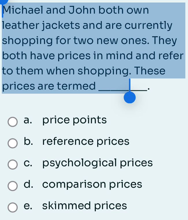 Michael and John both own
leather jackets and are currently
shopping for two new ones. They
both have prices in mind and refer
to them when shopping. These
prices are termed_
.
a. price points
b. reference prices
c. psychological prices
d. comparison prices
e. skimmed prices