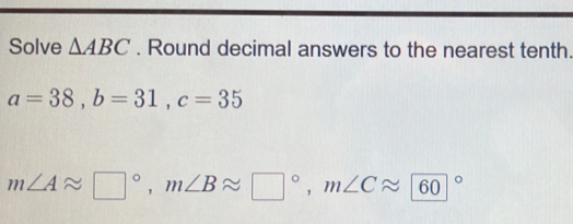 Solve △ ABC. Round decimal answers to the nearest tenth.
a=38, b=31, c=35
m∠ Aapprox □°, m∠ Bapprox □°, m∠ Capprox 60°