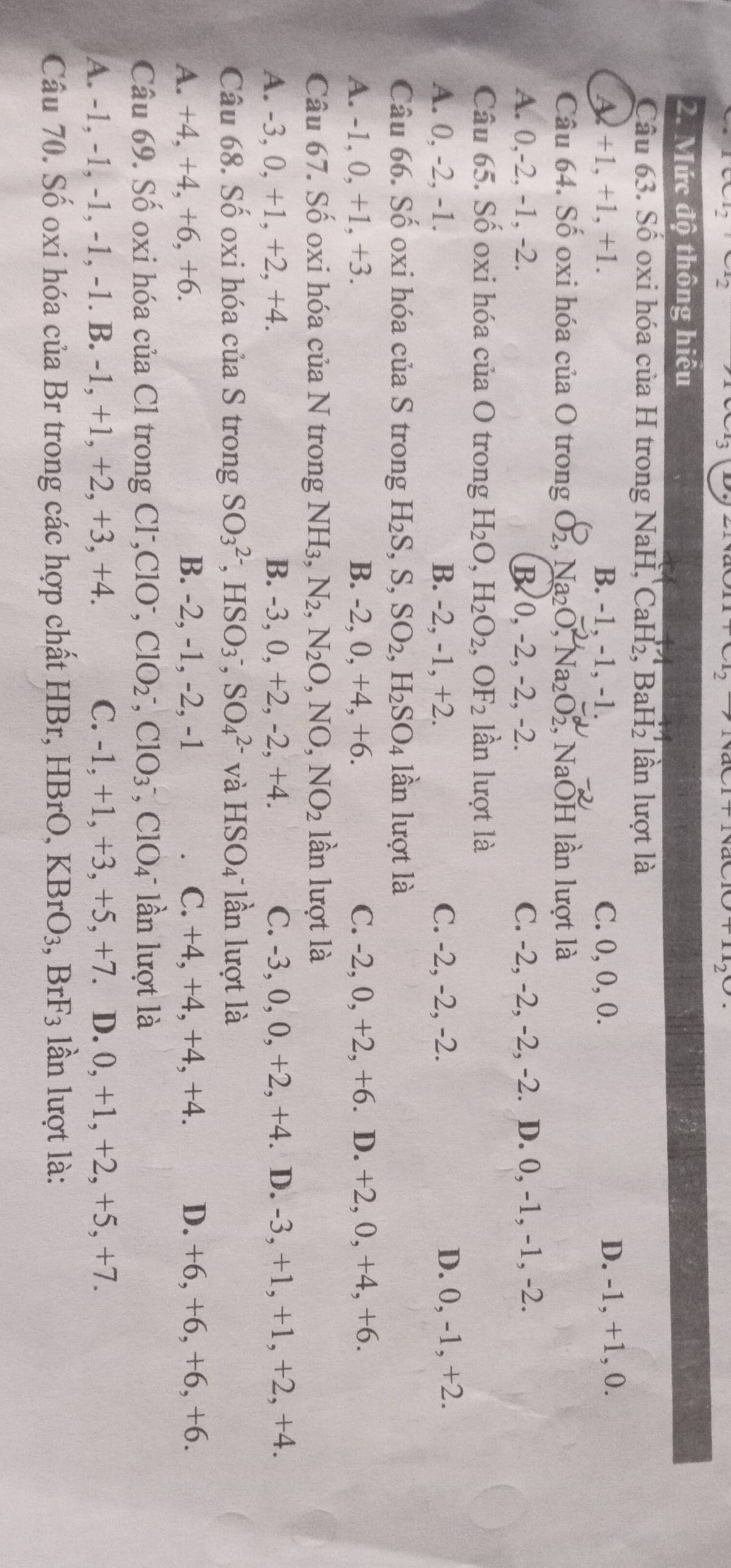 v_1cm
evCl_3
2. Mức độ thông hiểu
Câu 63. Số oxi hóa của H trong NaH, CaH_2,BaH_2 lần lượt là
A.+1, +1, +1. B. -1, -1, -1. C. 0, 0, 0. D. -1, +1, 0.
Câu 64. Số oxi hóa của O trong O_2,Na_2O,Na_2O_2^((alpha), , NaOH lần lượt là
A. 0,-2, -1, -2. B. 0, -2, -2, -2. C. -2, -2, -2, -2. D. 0, -1, -1, -2.
Câu 65. Số oxi hóa của O trong H_2)O,H_2O_2,OF_2 lần lượt là
A. 0, -2, -1. B. -2, -1, +2. C. -2, -2, -2. D. 0, -1, +2.
Câu 66. Số oxi hóa của S trong H_2S,S,SO_2,H_2SO_4 lần lượt là
A. -1, 0, +1, +3. B. -2, 0, +4, +6. C. -2, 0, +2, +6. D. +2, 0, +4, +6.
Câu 67. Số oxi hóa của N trong NH_3,N_2,N_2O, . N( ),NO_2 lần lượt là
A. -3, 0, +1, +2, +4. B. -3, 0, +2, -2, +4. C. -3, 0, 0, +2, +4. D. -3, +1, +1, +2, +4.
Câu 68. Số oxi hóa của S trong SO_3^((2-),HSO_3^-,SO_4^(2-) và HSO_4) lần lượt là
A. +4, +4, +6, +6. B. -2, -1, -2, -1 C. +4, +4, +4, +4. D. +6, +6, +6, +6.
Câu 69. Số oxi hóa của Cl trong Cl-,Cl [O ClO_2^(-,ClO_3^-,ClO_4) 4 lần lượt là
A. -1, -1, -1, -1, -1. B. -1, +1, +2, +3, +4. C. -1, +1, +3, +5, +7. D. 0, +1, +2, +5, +7.
Câu 70. Số oxi hóa của Br trong các hợp chất HBr, HBrO, KBrO_3,BrF_3 lần lượt là: