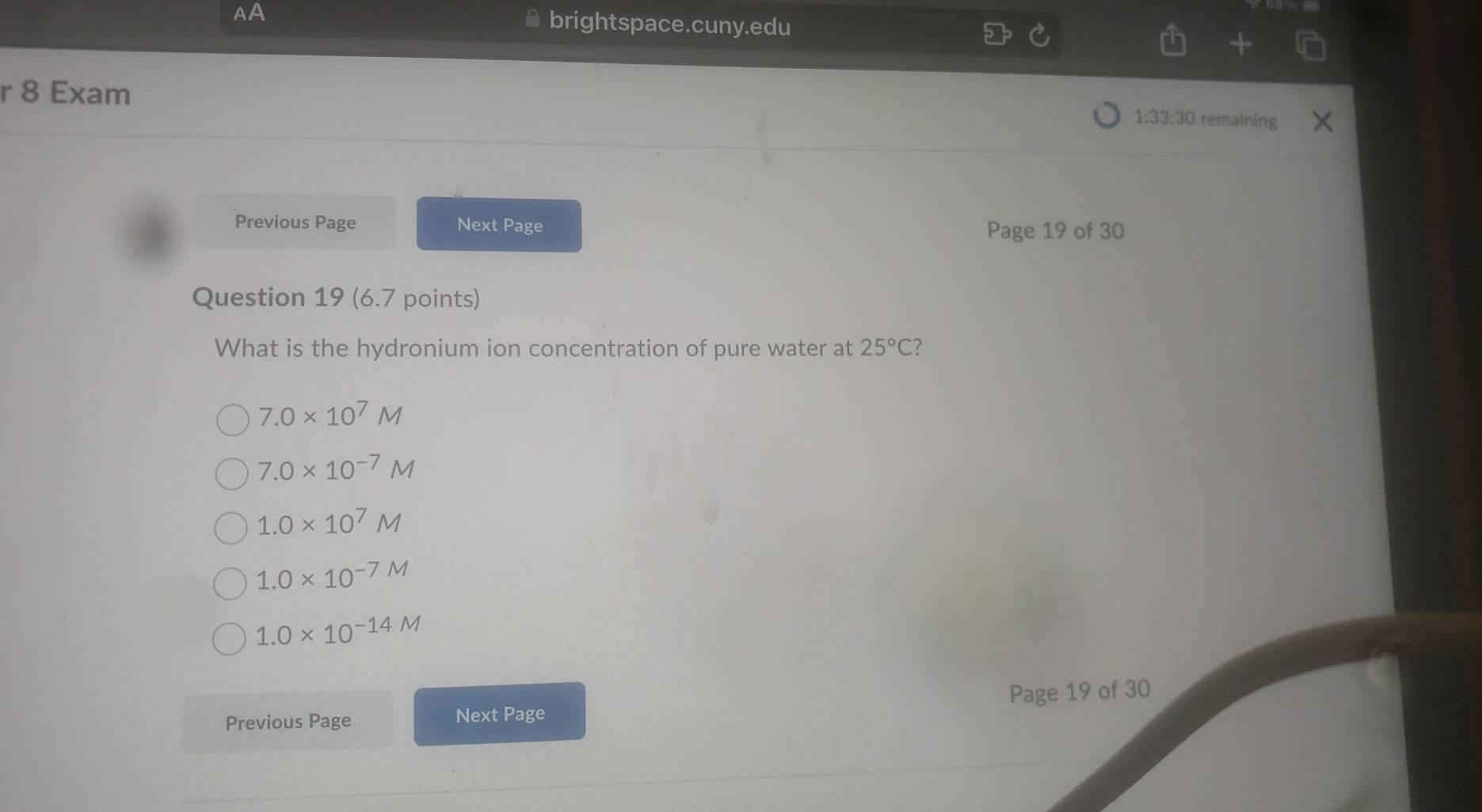 AA brightspace.cuny.edu
r 8 Exam remaining
1:33:30 
Previous Page Next Page Page 19 of 30
Question 19 (6.7 points)
What is the hydronium ion concentration of pure water at 25°C
7.0* 10^7M
7.0* 10^(-7)M
1.0* 10^7M
1.0* 10^(-7M)
1.0* 10^(-14M)
Previous Page Next Page Page 19 of 30