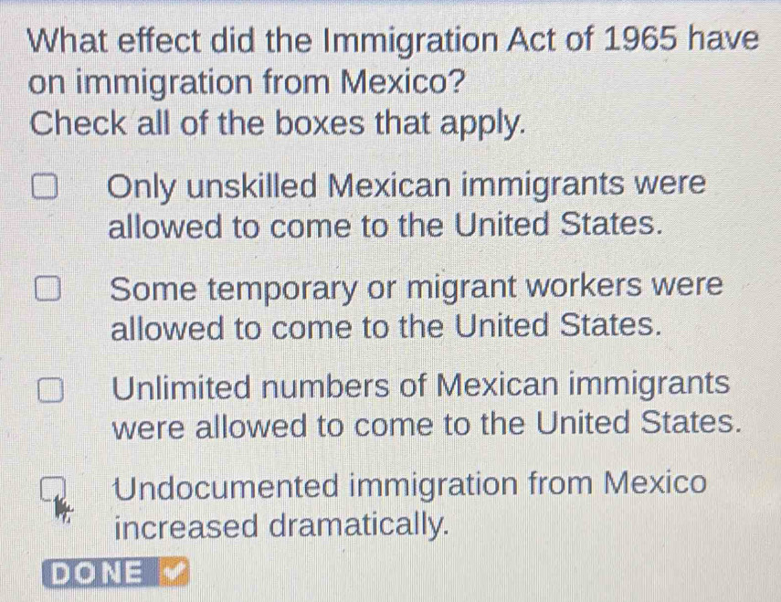 What effect did the Immigration Act of 1965 have
on immigration from Mexico?
Check all of the boxes that apply.
Only unskilled Mexican immigrants were
allowed to come to the United States.
Some temporary or migrant workers were
allowed to come to the United States.
Unlimited numbers of Mexican immigrants
were allowed to come to the United States.
Undocumented immigration from Mexico
increased dramatically.
DONE